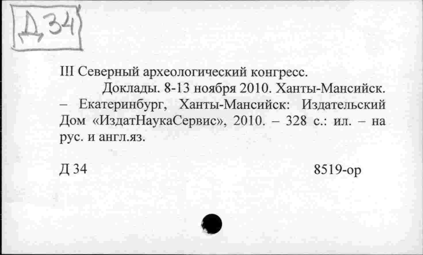 ﻿Ill Северный археологический конгресс.
Доклады. 8-13 ноября 2010. Ханты-Мансийск.
- Екатеринбург, Ханты-Мансийск: Издательский Дом «ИздатНаукаСервис», 2010. - 328 с.: ил. - на рус. и англ.яз.
Д34
8519-ор